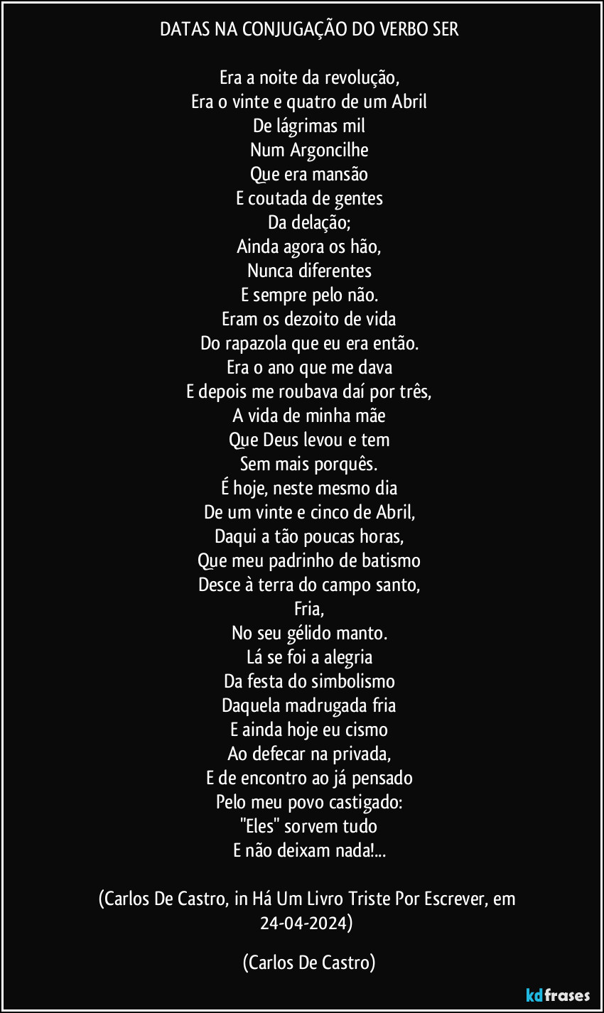 DATAS NA CONJUGAÇÃO DO VERBO SER

Era a noite da revolução,
Era o vinte e quatro de um Abril
De lágrimas mil
Num Argoncilhe
Que era mansão
E coutada de gentes
Da delação;
Ainda agora os hão,
Nunca diferentes
E sempre pelo não.
Eram os dezoito de vida
Do rapazola que eu era então.
Era o ano que me dava
E depois me roubava daí por três,
A vida de minha mãe
Que Deus levou e tem
Sem mais porquês.
É hoje, neste mesmo dia
De um vinte e cinco de Abril,
Daqui a tão poucas horas,
Que meu padrinho de batismo
Desce à terra do campo santo,
Fria,
No seu gélido manto.
Lá se foi a alegria
Da festa do simbolismo
Daquela madrugada fria
E ainda hoje eu cismo
Ao defecar na privada,
E de encontro ao já pensado
Pelo meu povo castigado:
"Eles" sorvem tudo
E não deixam nada!...

(Carlos De Castro, in Há Um Livro Triste Por Escrever, em 24-04-2024) (Carlos De Castro)