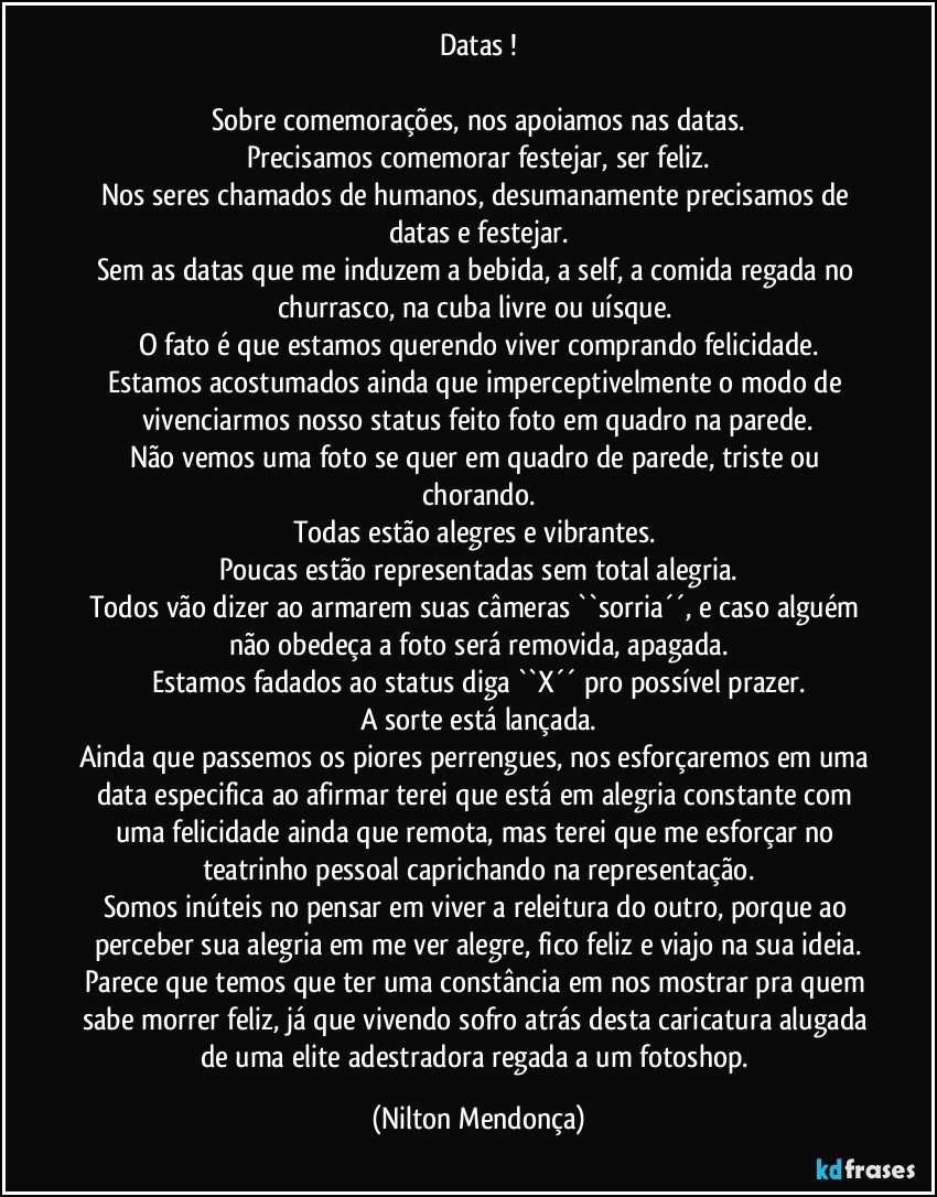 Datas !

Sobre comemorações, nos apoiamos nas datas.
Precisamos comemorar festejar, ser feliz.
Nos seres chamados de humanos, desumanamente precisamos de datas e festejar.
Sem as datas que me induzem a bebida, a self, a comida regada no churrasco, na cuba livre ou uísque. 
O fato é que estamos querendo viver comprando felicidade.
Estamos acostumados ainda que imperceptivelmente o modo de vivenciarmos nosso status feito foto em quadro na parede.
Não vemos uma foto se quer em quadro de parede, triste ou chorando.
Todas estão alegres e vibrantes. 
Poucas estão representadas sem total alegria.
Todos vão dizer ao armarem suas câmeras ``sorria´´, e caso alguém não obedeça a foto será removida, apagada.
Estamos fadados ao status diga  ``X´´  pro possível prazer.
A sorte está lançada.
Ainda que passemos os piores perrengues, nos esforçaremos em uma data especifica ao afirmar terei que está em alegria constante com uma felicidade ainda que remota, mas terei que me esforçar no teatrinho pessoal caprichando na representação.
Somos inúteis no pensar em viver a releitura do outro, porque ao perceber sua alegria em me ver alegre, fico feliz e viajo na sua ideia.
Parece que temos que ter uma constância em nos mostrar pra quem sabe morrer feliz, já que vivendo sofro atrás desta caricatura alugada de uma elite adestradora regada a um fotoshop. (Nilton Mendonça)