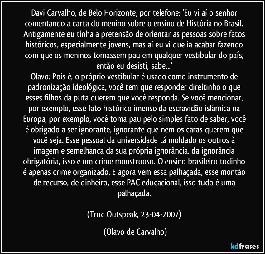 Davi Carvalho, de Belo Horizonte, por telefone: ‘Eu vi aí o senhor comentando a carta do menino sobre o ensino de História no Brasil. Antigamente eu tinha a pretensão de orientar as pessoas sobre fatos históricos, especialmente jovens, mas aí eu vi que ia acabar fazendo com que os meninos tomassem pau em qualquer vestibular do país, então eu desisti, sabe...’ 
Olavo: Pois é, o próprio vestibular é usado como instrumento de padronização ideológica, você tem que responder direitinho o que esses filhos da puta querem que você responda. Se você mencionar, por exemplo, esse fato histórico imenso da escravidão islâmica na Europa, por exemplo, você toma pau pelo simples fato de saber, você é obrigado a ser ignorante, ignorante que nem os caras querem que você seja. Esse pessoal da universidade tá moldado os outros à imagem e semelhança da sua própria ignorância, da ignorância obrigatória, isso é um crime monstruoso. O ensino brasileiro todinho é apenas crime organizado. E agora vem essa palhaçada, esse montão de recurso, de dinheiro, esse PAC educacional, isso tudo é uma palhaçada. 

(True Outspeak, 23-04-2007) (Olavo de Carvalho)