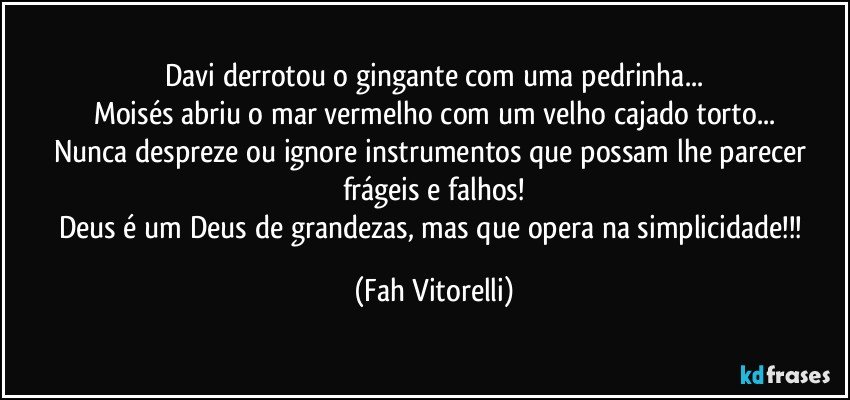 Davi derrotou o gingante com uma pedrinha...
Moisés abriu o mar vermelho com um velho cajado torto...
Nunca despreze ou ignore instrumentos que possam lhe parecer frágeis e falhos!
Deus é um Deus de grandezas, mas que opera na simplicidade!!! (Fah Vitorelli)