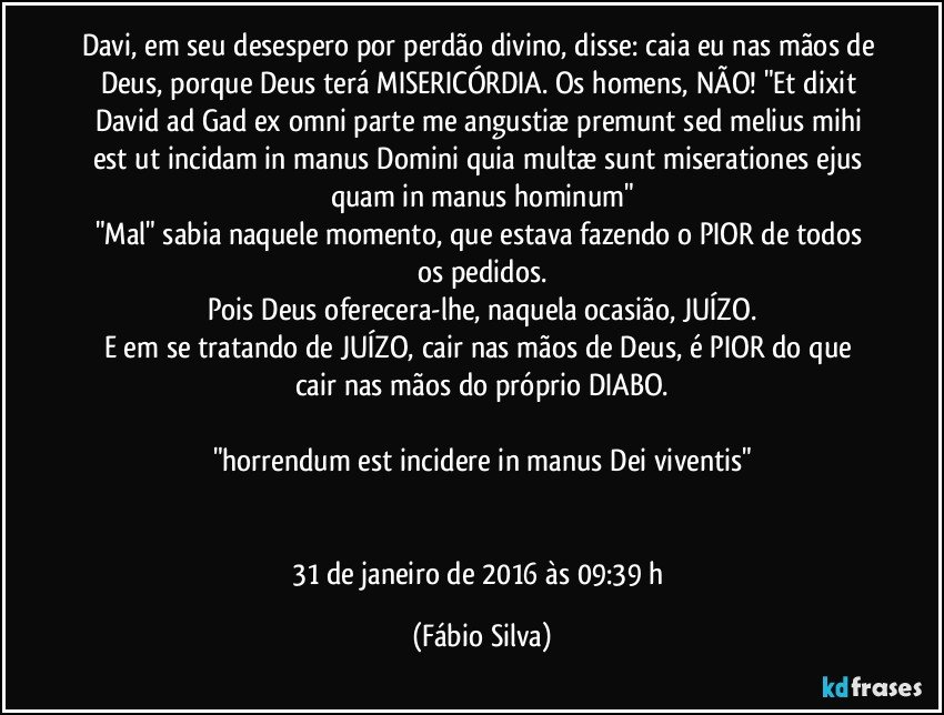 Davi, em seu desespero por perdão divino, disse: caia eu nas mãos de Deus, porque Deus terá MISERICÓRDIA. Os homens, NÃO! "Et dixit David ad Gad ex omni parte me angustiæ premunt sed melius mihi est ut incidam in manus Domini quia multæ sunt miserationes ejus quam in manus hominum"
"Mal" sabia naquele momento, que estava fazendo o PIOR de todos os pedidos.
Pois Deus oferecera-lhe, naquela ocasião, JUÍZO.
E em se tratando de JUÍZO, cair nas mãos de Deus, é PIOR do que cair nas mãos do próprio DIABO.

"horrendum est incidere in manus Dei viventis"


31 de janeiro de 2016 às 09:39 h (Fábio Silva)