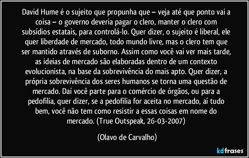 David Hume é o sujeito que propunha que – veja até que ponto vai a coisa – o governo deveria pagar o clero, manter o clero com subsídios estatais, para controlá-lo. Quer dizer, o sujeito é liberal, ele quer liberdade de mercado, todo mundo livre, mas o clero tem que ser mantido através de suborno. Assim como você vai ver mais tarde, as ideias de mercado são elaboradas dentro de um contexto evolucionista, na base da sobrevivência do mais apto. Quer dizer, a própria sobrevivência dos seres humanos se torna uma questão de mercado. Daí você parte para o comércio de órgãos, ou para a pedofilia, quer dizer, se a pedofilia for aceita no mercado, aí tudo bem, você não tem como resistir a essas coisas em nome do mercado. (True Outspeak, 26-03-2007) (Olavo de Carvalho)