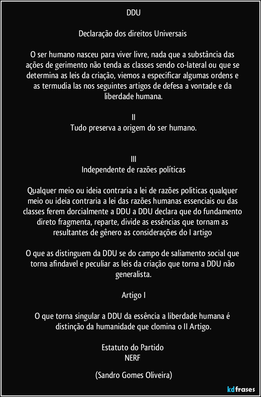 DDU

Declaração dos direitos Universais 

O ser humano nasceu para viver livre, nada que a substância das ações de gerimento não tenda as classes sendo co-lateral ou que se determina as leis da criação, viemos a especificar algumas ordens e as termudia las nos seguintes artigos de defesa a vontade e da liberdade humana.

II
Tudo preserva a origem do ser humano.


III
Independente de razões políticas

Qualquer meio ou ideia contraria a lei de razões politicas qualquer meio ou ideia contraria a lei das razões humanas essenciais ou das classes ferem dorcialmente a DDU a DDU declara que do fundamento direto fragmenta, reparte, divide as essências que tornam as resultantes de gênero as considerações do I artigo 

O que as distinguem da DDU se do campo de saliamento social que torna afindavel e peculiar as leis da criação que torna a DDU não generalista.

Artigo I

O que torna singular a DDU da essência a liberdade humana é distinção da humanidade que clomina o II Artigo.

Estatuto do Partido 
NERF (Sandro Gomes Oliveira)