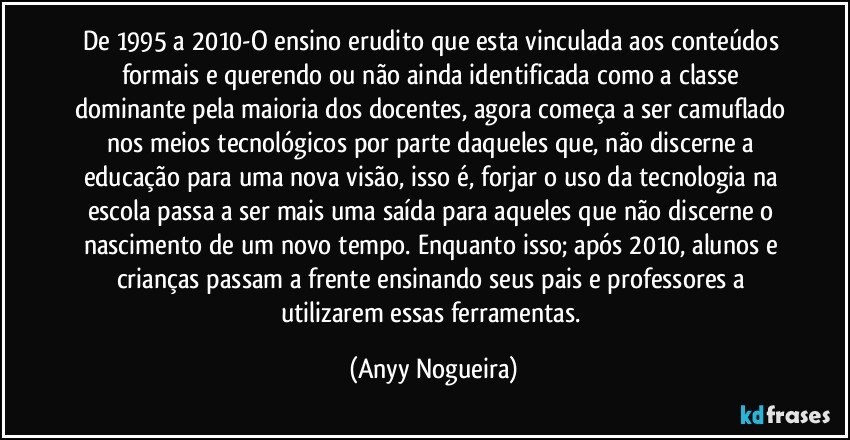 De 1995 a 2010-O ensino erudito que esta vinculada aos conteúdos formais e querendo ou não ainda identificada como a classe dominante pela maioria dos docentes, agora começa a ser camuflado nos meios tecnológicos por parte daqueles que, não discerne a educação para uma nova visão, isso é, forjar o uso da tecnologia na escola passa a ser mais uma saída para aqueles que não discerne o nascimento de um novo tempo. Enquanto isso; após 2010, alunos e crianças passam a frente ensinando seus pais e professores a utilizarem essas ferramentas. (Anyy Nogueira)