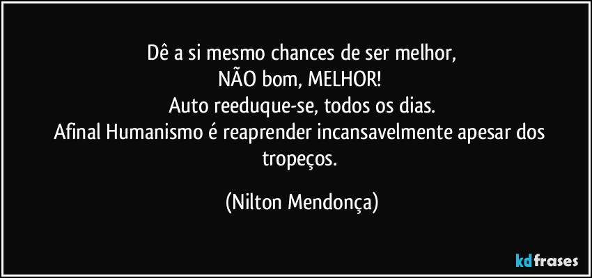 ⁠Dê a si mesmo chances de ser melhor, 
NÃO bom, MELHOR! 
Auto reeduque-se, todos os dias.
Afinal Humanismo é reaprender incansavelmente apesar dos tropeços. (Nilton Mendonça)