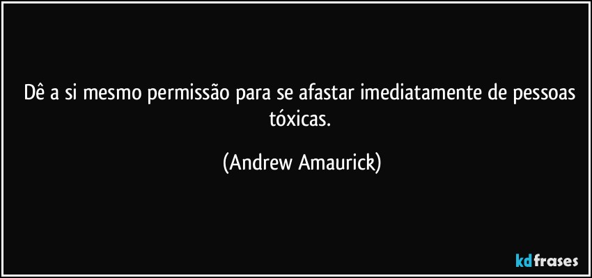 Dê a si mesmo permissão para se afastar imediatamente de pessoas tóxicas. (Andrew Amaurick)