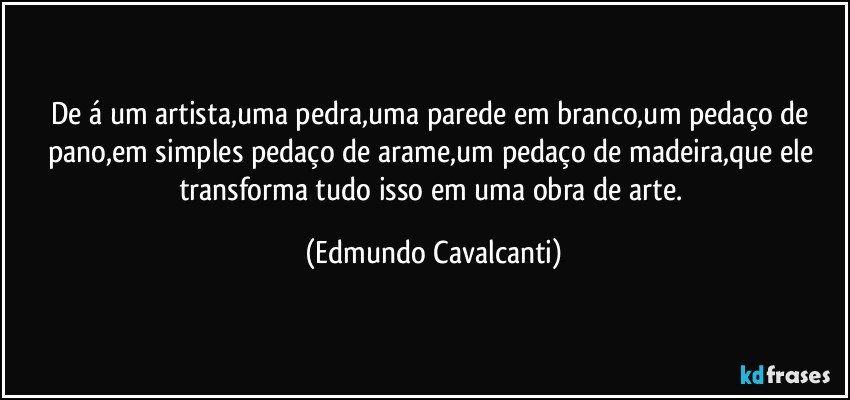 De á um artista,uma pedra,uma parede em branco,um pedaço de pano,em simples pedaço de arame,um pedaço de madeira,que ele transforma tudo isso em uma obra de arte. (Edmundo Cavalcanti)