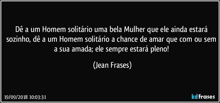 Dê a um Homem solitário uma bela Mulher que ele ainda estará sozinho, dê a um Homem solitário a chance de amar que com ou sem a sua amada; ele sempre estará pleno! (Jean Frases)