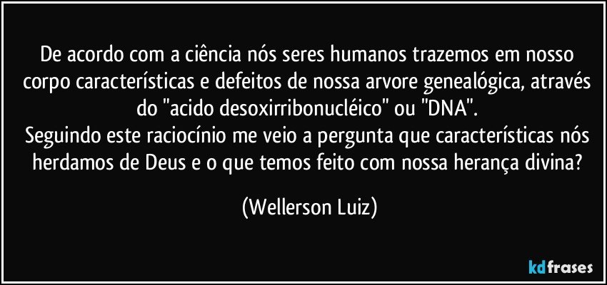 De acordo com a ciência nós seres humanos trazemos em nosso corpo características e defeitos de nossa arvore genealógica, através do "acido desoxirribonucléico" ou "DNA". 
Seguindo este raciocínio me veio a pergunta que características nós herdamos de Deus e o que temos feito com nossa herança divina? (Wellerson Luiz)