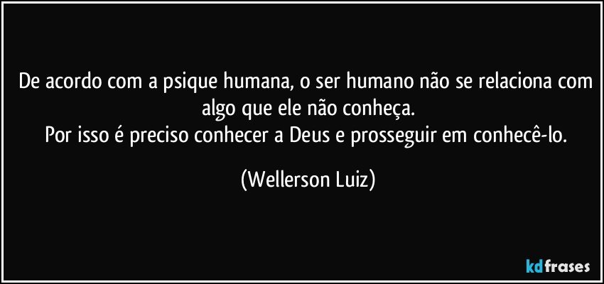 De acordo com a psique humana, o ser humano não se relaciona com algo que ele não conheça.
Por isso é preciso conhecer a Deus e prosseguir em conhecê-lo. (Wellerson Luiz)
