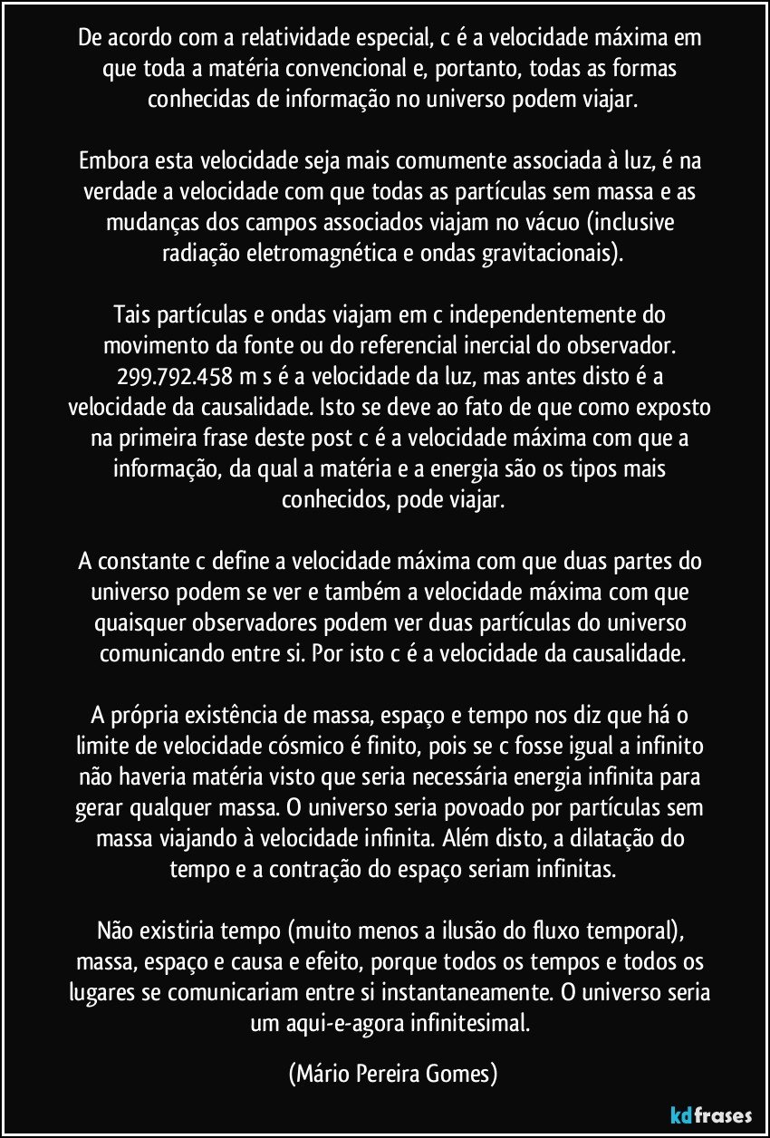 De acordo com a relatividade especial, c é a velocidade máxima em que toda a matéria convencional e, portanto, todas as formas conhecidas de informação no universo podem viajar.

Embora esta velocidade seja mais comumente associada à luz, é na verdade a velocidade com que todas as partículas sem massa e as mudanças dos campos associados viajam no vácuo (inclusive radiação eletromagnética e ondas gravitacionais).

Tais partículas e ondas viajam em c independentemente do movimento da fonte ou do referencial inercial do observador. 299.792.458 m/s é a velocidade da luz, mas antes disto é a velocidade da causalidade. Isto se deve ao fato de que como exposto na primeira frase deste post c é a velocidade máxima com que a informação, da qual a matéria e a energia são os tipos mais conhecidos, pode viajar.

A constante c define a velocidade máxima com que duas partes do universo podem se ver e também a velocidade máxima com que quaisquer observadores podem ver duas partículas do universo comunicando entre si. Por isto c é a velocidade da causalidade.

A própria existência de massa, espaço e tempo nos diz que há o limite de velocidade cósmico é finito, pois se c fosse igual a infinito não haveria matéria visto que seria necessária energia infinita para gerar qualquer massa. O universo seria povoado por partículas sem massa viajando à velocidade infinita. Além disto, a dilatação do tempo e a contração do espaço seriam infinitas.

Não existiria tempo (muito menos a ilusão do fluxo temporal), massa, espaço e causa e efeito, porque todos os tempos e todos os lugares se comunicariam entre si instantaneamente. O universo seria um aqui-e-agora infinitesimal. (Mário Pereira Gomes)