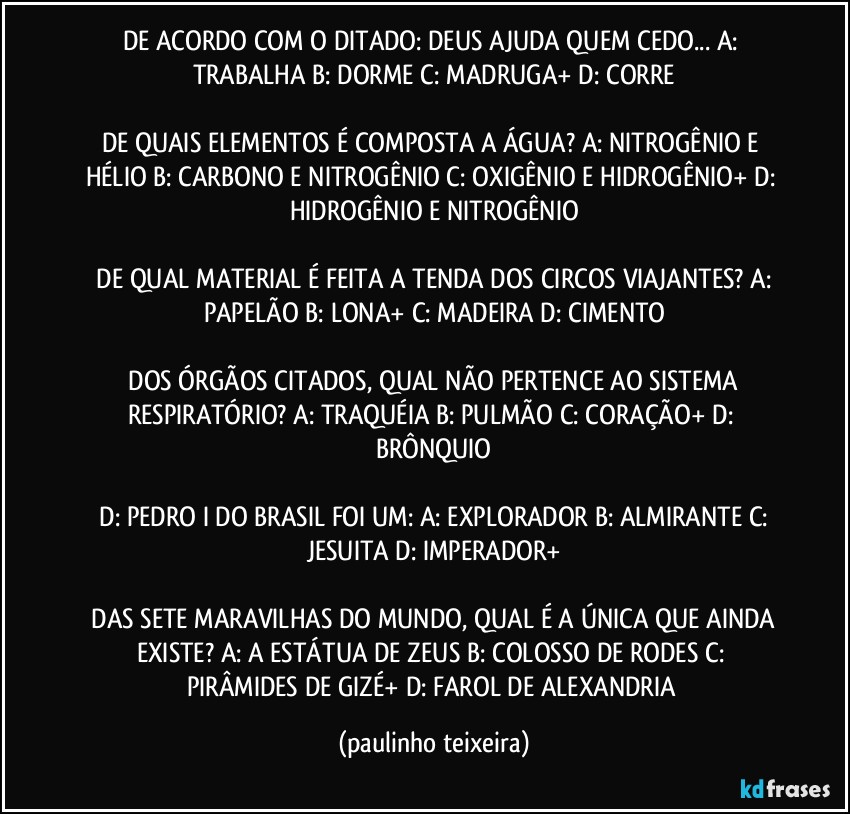 DE ACORDO COM O DITADO: DEUS AJUDA QUEM CEDO...  A: TRABALHA  B: DORME  C: MADRUGA+  D: CORRE

DE QUAIS ELEMENTOS É COMPOSTA A ÁGUA?  A: NITROGÊNIO  E HÉLIO  B: CARBONO E NITROGÊNIO  C: OXIGÊNIO E HIDROGÊNIO+  D: HIDROGÊNIO E NITROGÊNIO

 DE QUAL MATERIAL É FEITA A TENDA DOS CIRCOS VIAJANTES?  A: PAPELÃO  B: LONA+  C: MADEIRA  D: CIMENTO

 DOS ÓRGÃOS CITADOS, QUAL NÃO PERTENCE AO SISTEMA RESPIRATÓRIO?  A: TRAQUÉIA  B: PULMÃO  C: CORAÇÃO+  D: BRÔNQUIO

 D: PEDRO I DO BRASIL FOI UM:  A: EXPLORADOR  B: ALMIRANTE  C: JESUITA  D: IMPERADOR+

 DAS SETE MARAVILHAS DO MUNDO, QUAL É A ÚNICA QUE AINDA EXISTE?  A: A ESTÁTUA DE ZEUS  B: COLOSSO DE RODES  C: PIRÂMIDES DE GIZÉ+  D: FAROL DE ALEXANDRIA (paulinho teixeira)