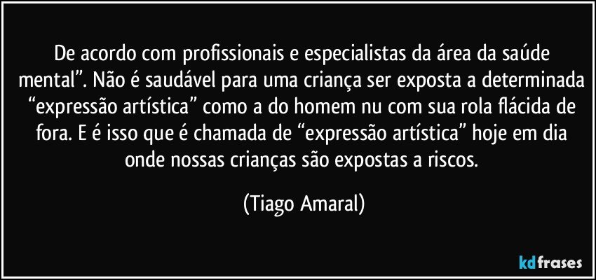 De acordo com profissionais e especialistas da área da saúde mental”. Não é saudável para uma criança ser exposta a determinada “expressão artística” como a do homem nu com sua rola flácida de fora. E é isso que é chamada de “expressão artística” hoje em dia onde nossas crianças são expostas a riscos. (Tiago Amaral)