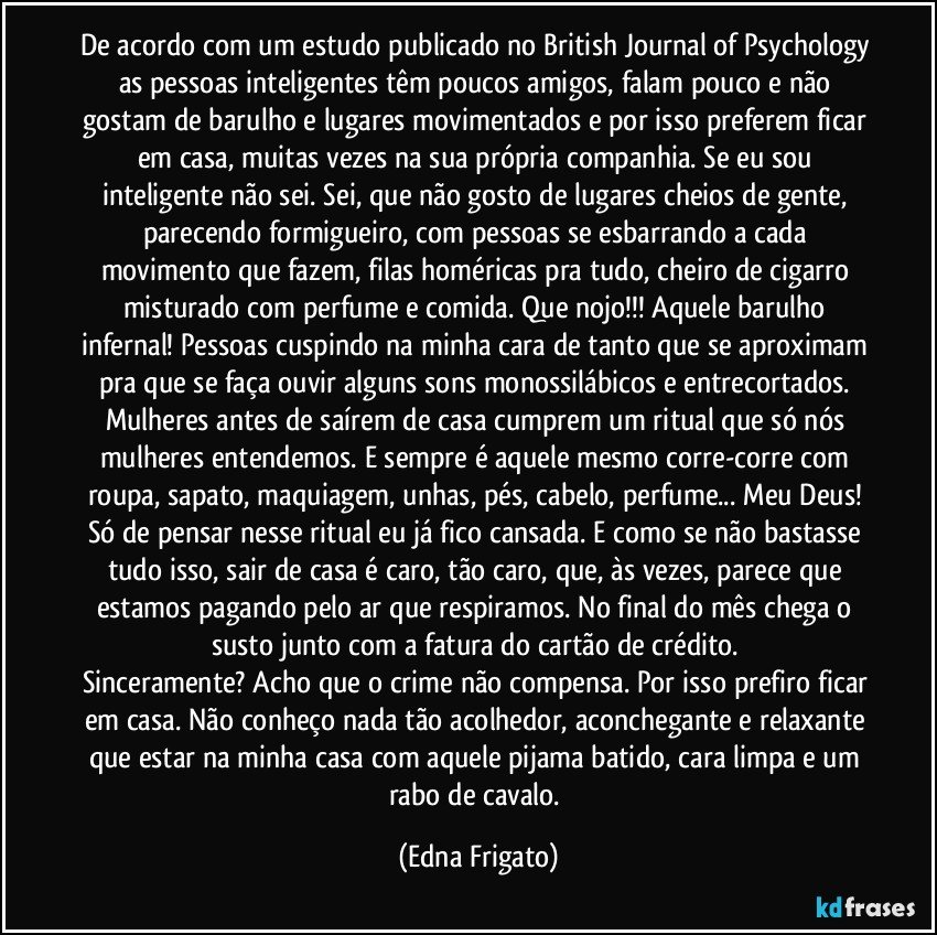 De acordo com um estudo publicado no British Journal of Psychology as pessoas inteligentes têm poucos amigos, falam pouco e não gostam de barulho e lugares movimentados e por isso preferem ficar em casa, muitas vezes na sua própria companhia. Se eu sou inteligente não sei. Sei, que não gosto de lugares cheios de gente, parecendo formigueiro, com pessoas se esbarrando a cada movimento que fazem, filas homéricas pra tudo, cheiro de cigarro misturado com perfume e comida. Que nojo!!! Aquele barulho infernal! Pessoas cuspindo na minha cara de tanto que se aproximam pra que se faça ouvir alguns sons monossilábicos e entrecortados. Mulheres antes de saírem de casa cumprem um ritual que só nós mulheres entendemos. E sempre é aquele mesmo corre-corre com roupa, sapato, maquiagem, unhas, pés, cabelo, perfume... Meu Deus! Só de pensar nesse ritual eu já fico cansada. E como se não bastasse tudo isso, sair de casa é caro, tão caro, que, às vezes, parece que estamos pagando pelo ar que respiramos. No final do mês chega o susto junto com a fatura do cartão de crédito. 
Sinceramente? Acho que o crime não compensa. Por isso prefiro ficar em casa. Não conheço nada tão acolhedor, aconchegante e relaxante que estar na minha casa com aquele pijama batido, cara limpa e um rabo de cavalo. (Edna Frigato)