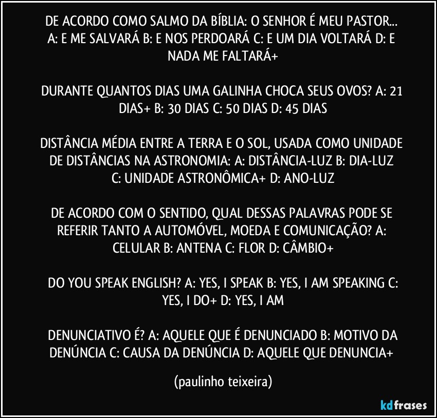 DE ACORDO COMO SALMO DA BÍBLIA: O SENHOR É MEU PASTOR...  A: E ME SALVARÁ  B: E NOS PERDOARÁ  C: E UM DIA VOLTARÁ  D: E NADA ME FALTARÁ+

DURANTE QUANTOS DIAS UMA GALINHA CHOCA SEUS OVOS?  A: 21 DIAS+  B: 30 DIAS  C: 50 DIAS  D: 45 DIAS

DISTÂNCIA MÉDIA ENTRE A TERRA E O SOL,  USADA COMO UNIDADE DE DISTÂNCIAS NA ASTRONOMIA:  A: DISTÂNCIA-LUZ  B: DIA-LUZ  C: UNIDADE ASTRONÔMICA+  D: ANO-LUZ

DE ACORDO COM O SENTIDO, QUAL DESSAS PALAVRAS PODE SE REFERIR TANTO A AUTOMÓVEL, MOEDA E COMUNICAÇÃO?  A: CELULAR  B: ANTENA  C: FLOR  D: CÂMBIO+

 DO YOU SPEAK ENGLISH?  A: YES, I SPEAK  B: YES, I AM SPEAKING  C: YES, I DO+  D: YES, I AM

 DENUNCIATIVO É?  A: AQUELE QUE É DENUNCIADO  B: MOTIVO DA DENÚNCIA  C: CAUSA DA DENÚNCIA  D: AQUELE QUE DENUNCIA+ (paulinho teixeira)