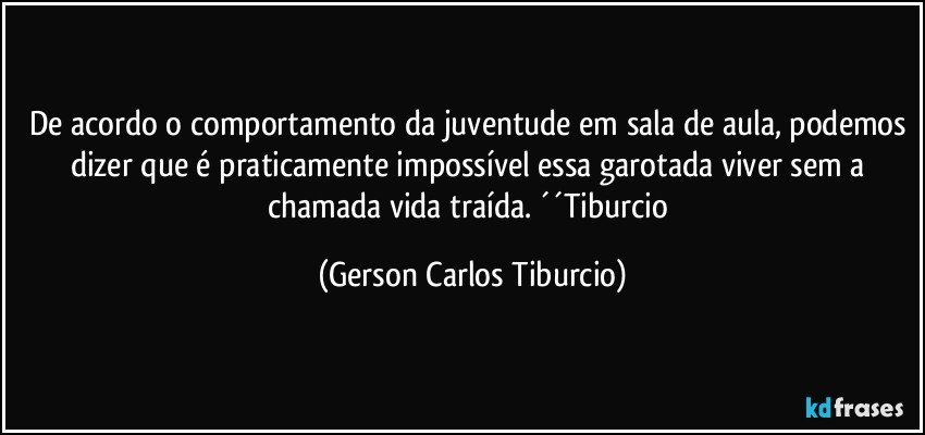 De acordo o comportamento da juventude em sala de aula, podemos dizer que é praticamente impossível essa garotada viver sem a chamada vida traída. ´´Tiburcio (Gerson Carlos Tiburcio)