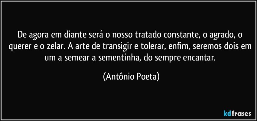 De agora em diante será o nosso tratado constante, o agrado, o querer e o zelar. A arte de transigir e tolerar, enfim, seremos dois em um a semear a sementinha, do sempre encantar. (Antônio Poeta)