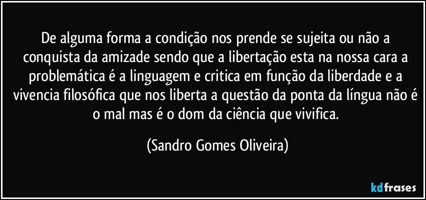 De alguma forma a condição nos prende se sujeita ou não a conquista da amizade sendo que a libertação esta na nossa cara a problemática é a linguagem e critica em função da liberdade e a vivencia filosófica que nos liberta a questão da ponta da língua não é o mal mas é o dom da ciência que vivifica. (Sandro Gomes Oliveira)