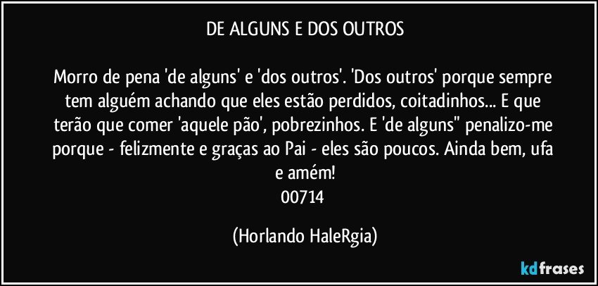 DE ALGUNS E DOS OUTROS

Morro de pena 'de alguns' e  'dos outros'. 'Dos outros' porque sempre tem alguém achando que eles estão perdidos, coitadinhos... E que terão que comer 'aquele pão', pobrezinhos. E 'de alguns" penalizo-me porque - felizmente e graças ao Pai - eles são poucos. Ainda bem, ufa e amém!
00714 (Horlando HaleRgia)