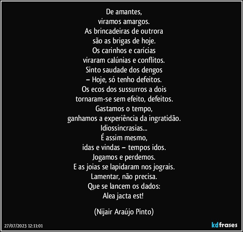 De amantes,
viramos amargos.
As brincadeiras de outrora
são as brigas de hoje.
Os carinhos e carícias
viraram calúnias e conflitos.
Sinto saudade dos dengos
– Hoje, só tenho defeitos.
Os ecos dos sussurros a dois
tornaram-se sem efeito, defeitos.
Gastamos o tempo,
ganhamos a experiência da ingratidão.
Idiossincrasias...
É assim mesmo,
idas e vindas – tempos idos.
Jogamos e perdemos.
E as joias se lapidaram nos jograis.
Lamentar, não precisa.
Que se lancem os dados:
Alea jacta est! (Nijair Araújo Pinto)