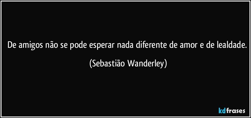 De amigos não se pode esperar nada diferente de amor e de lealdade. (Sebastião Wanderley)