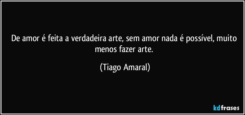 De amor é feita a verdadeira arte, sem amor nada é possível, muito menos fazer arte. (Tiago Amaral)