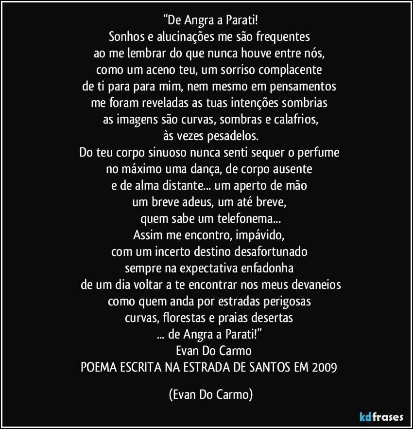 “De Angra a Parati!
Sonhos e alucinações me são frequentes 
ao me lembrar do que nunca houve entre nós, 
como um aceno teu, um sorriso complacente 
de ti para para mim, nem mesmo em pensamentos 
me foram reveladas as tuas intenções sombrias 
as imagens são curvas, sombras e calafrios,
às vezes pesadelos.
Do teu corpo sinuoso nunca senti sequer o perfume 
no máximo uma dança, de corpo ausente 
e de alma distante... um aperto de mão 
um breve adeus, um até breve, 
quem sabe um telefonema...
Assim me encontro, impávido, 
com um incerto destino desafortunado 
sempre na expectativa enfadonha 
de um dia voltar a te encontrar nos meus devaneios
como quem anda por estradas perigosas 
curvas, florestas e praias desertas 
... de Angra a Parati!” 
― Evan Do Carmo
POEMA ESCRITA NA ESTRADA DE SANTOS EM 2009 (Evan Do Carmo)