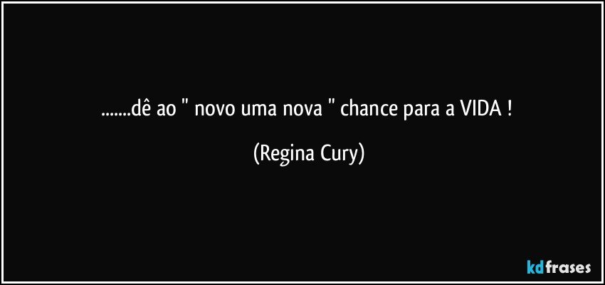 ...dê ao  " novo uma nova  " chance para a VIDA ! (Regina Cury)