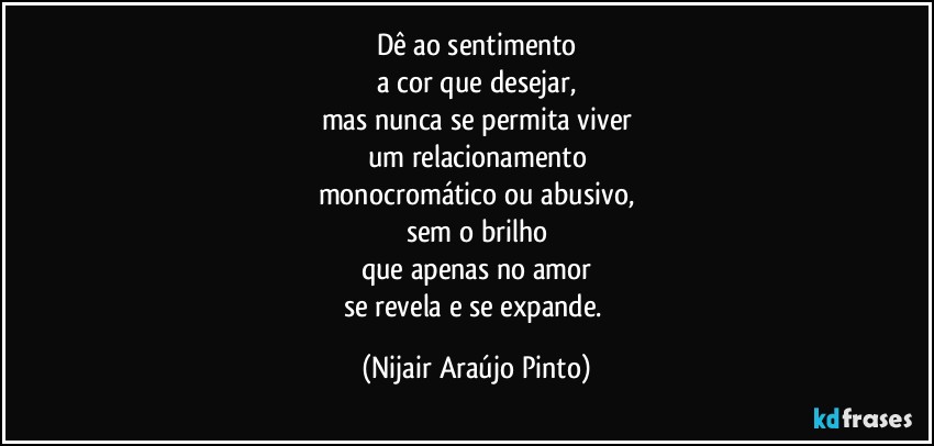 Dê ao sentimento
a cor que desejar,
mas nunca se permita viver
um relacionamento
monocromático ou abusivo,
sem o brilho
que apenas no amor
se revela e se expande. (Nijair Araújo Pinto)