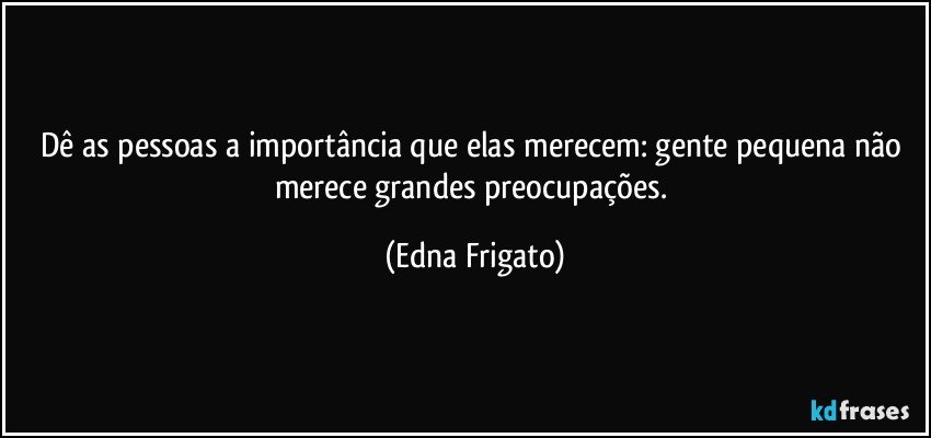 Dê as pessoas a importância que elas merecem: gente pequena não merece grandes preocupações. (Edna Frigato)