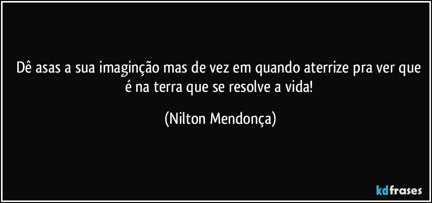 Dê asas a sua imaginção mas de vez em quando aterrize pra ver que é na terra que se resolve a vida! (Nilton Mendonça)