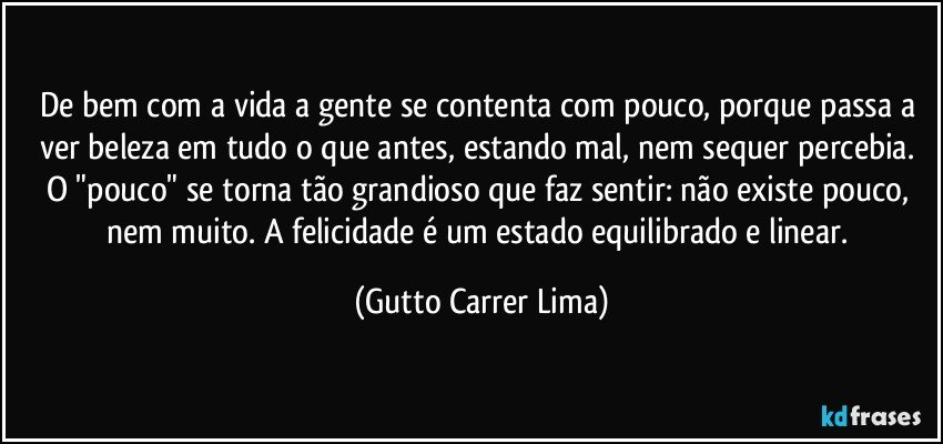 De bem com a vida a gente se contenta com pouco, porque passa a ver beleza em tudo o que antes, estando mal, nem sequer percebia. O "pouco" se torna tão grandioso que faz sentir: não existe pouco, nem muito. A felicidade é um estado equilibrado e linear. (Gutto Carrer Lima)