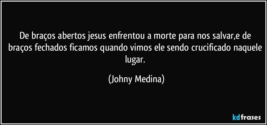 de braços abertos jesus enfrentou a morte para nos salvar,e de braços fechados ficamos quando vimos ele sendo crucificado naquele lugar. (Johny Medina)