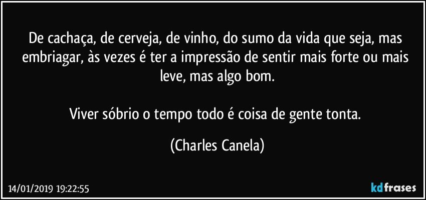 De cachaça, de cerveja, de vinho, do sumo da vida que seja, mas embriagar, às vezes é ter a impressão de sentir mais forte ou mais leve, mas algo bom.

Viver sóbrio o tempo todo é coisa de gente tonta. (Charles Canela)