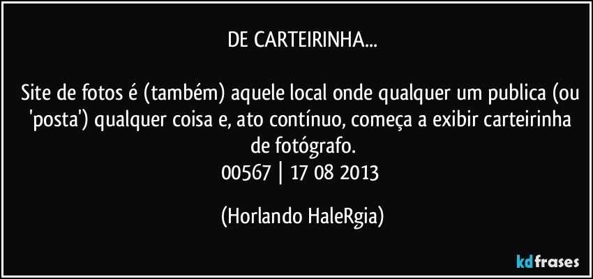 DE CARTEIRINHA...

Site de fotos é (também) aquele local onde qualquer um publica (ou 'posta') qualquer coisa e, ato contínuo, começa a exibir carteirinha de fotógrafo.
00567 | 17/08/2013 (Horlando HaleRgia)