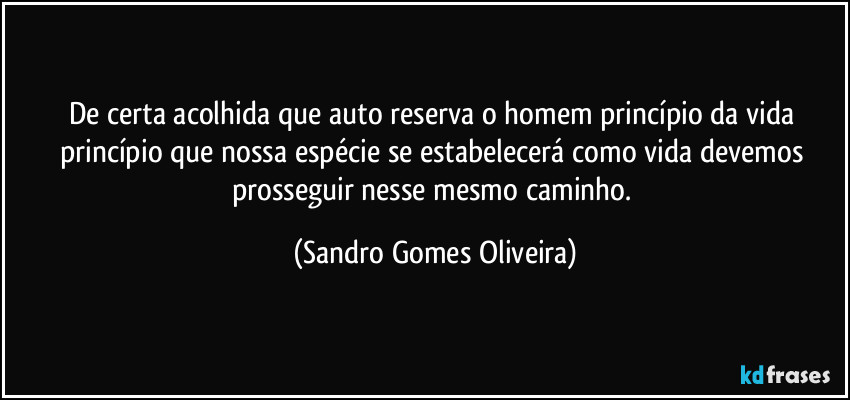 De certa acolhida que auto reserva o homem princípio da vida princípio que nossa espécie se estabelecerá como vida devemos prosseguir nesse mesmo caminho. (Sandro Gomes Oliveira)