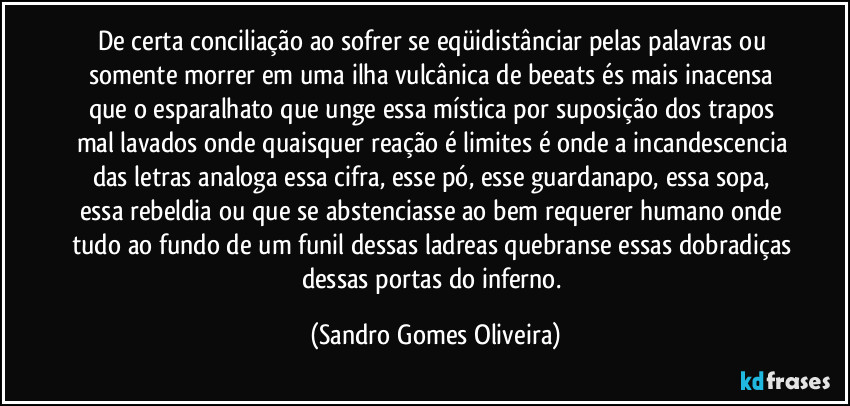 De certa conciliação ao sofrer se eqüidistânciar pelas palavras ou somente morrer em uma ilha vulcânica de beeats és mais inacensa que o esparalhato que unge essa mística por suposição dos trapos mal lavados onde quaisquer reação é limites é onde a incandescencia das letras analoga essa cifra, esse pó, esse guardanapo, essa sopa, essa rebeldia ou que se abstenciasse ao bem requerer humano onde tudo ao fundo de um funil dessas ladreas quebranse essas dobradiças dessas portas do inferno. (Sandro Gomes Oliveira)