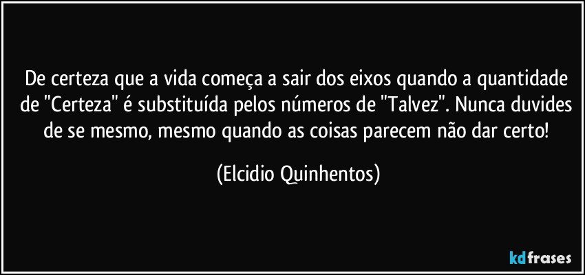 De certeza que a vida começa a sair dos eixos quando a quantidade de "Certeza" é substituída pelos números de "Talvez". Nunca duvides de se mesmo, mesmo quando as coisas parecem não dar certo! (Elcidio Quinhentos)