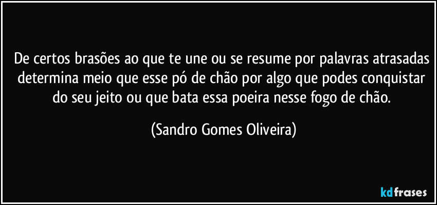 De certos brasões ao que te une ou se resume por palavras atrasadas determina meio que esse pó de chão por algo que podes conquistar do seu jeito ou que bata essa poeira nesse fogo de chão. (Sandro Gomes Oliveira)