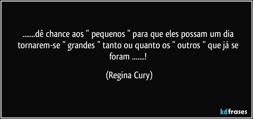 ...dê  chance aos " pequenos " para que  eles  possam  um dia tornarem-se " grandes " tanto ou quanto  os  " outros  " que  já  se  foram ...! (Regina Cury)