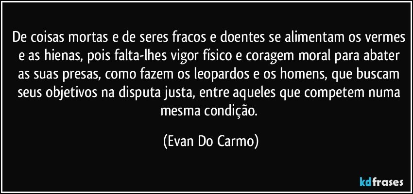 De coisas mortas e de seres fracos e doentes se alimentam os vermes e as hienas, pois falta-lhes vigor físico e coragem moral para abater as suas presas, como fazem os leopardos e os homens, que buscam seus objetivos na disputa justa, entre aqueles que competem numa mesma condição. (Evan Do Carmo)