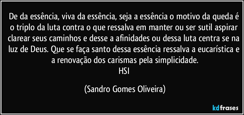 De da essência, viva da essência, seja a essência o motivo da queda é o triplo da luta contra o que ressalva em manter ou ser sutil aspirar clarear seus caminhos e desse a afinidades ou dessa luta centra se na luz de Deus. Que se faça santo dessa essência ressalva a eucarística e a renovação dos carismas pela simplicidade.
HSI (Sandro Gomes Oliveira)