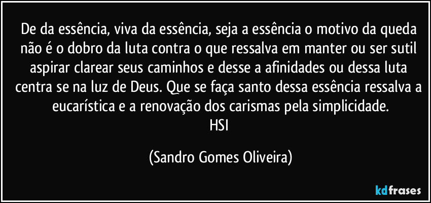 De da essência, viva da essência, seja a essência o motivo da queda não é o dobro da luta contra o que ressalva em manter ou ser sutil aspirar clarear seus caminhos e desse a afinidades ou dessa luta centra se na luz de Deus. Que se faça santo dessa essência ressalva a eucarística e a renovação dos carismas pela simplicidade.
HSI (Sandro Gomes Oliveira)