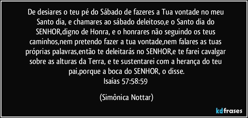 De desiares o teu pé do Sábado de fazeres a Tua vontade no meu Santo dia, e chamares ao sábado deleitoso,e o Santo dia do SENHOR,digno de Honra, e o honrares não seguindo os teus caminhos,nem pretendo fazer a tua vontade,nem falares as tuas próprias palavras,então te deleitarás no SENHOR,e te farei cavalgar sobre as alturas da Terra, e te sustentarei com a herança do teu pai,porque a boca do SENHOR, o disse.
Isaías 57:58:59 (Simônica Nottar)