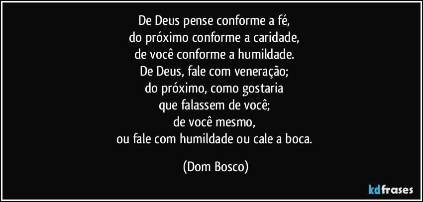 De Deus pense conforme a fé, 
do próximo conforme a caridade, 
de você conforme a humildade. 
De Deus, fale com veneração; 
do próximo, como gostaria 
que falassem de você; 
de você mesmo, 
ou fale com humildade ou cale a boca. (Dom Bosco)