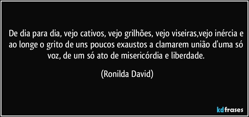 De dia para dia, vejo cativos, vejo grilhões, vejo viseiras,vejo inércia e ao longe o grito de uns poucos exaustos a clamarem união d'uma só voz, de um só ato de misericórdia e liberdade. (Ronilda David)