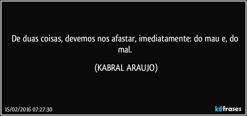 De duas coisas, devemos nos afastar, imediatamente: do mau e, do mal. (KABRAL ARAUJO)