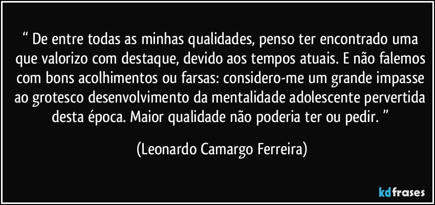 “ De entre todas as minhas qualidades, penso ter encontrado uma que valorizo com destaque, devido aos tempos atuais. E não falemos com bons acolhimentos ou farsas: considero-me um grande impasse ao grotesco desenvolvimento da mentalidade adolescente pervertida desta época. Maior qualidade não poderia ter ou pedir. ” (Leonardo Camargo Ferreira)