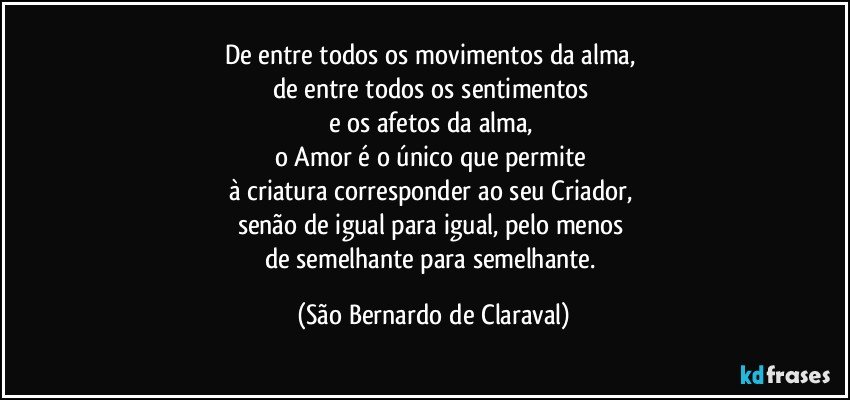 De entre todos os movimentos da alma, 
de entre todos os sentimentos 
e os afetos da alma, 
o Amor é o único que permite 
à criatura corresponder ao seu Criador, 
senão de igual para igual, pelo menos 
de semelhante para semelhante. (São Bernardo de Claraval)