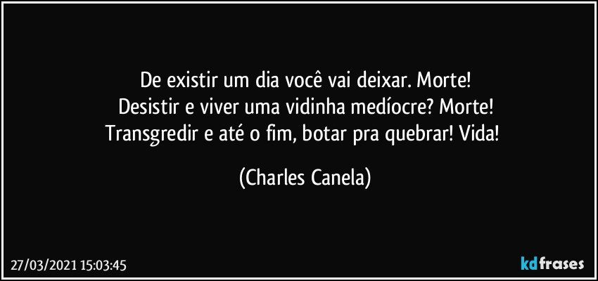 De existir um dia você vai deixar. Morte!
Desistir e viver uma vidinha medíocre? Morte!
Transgredir e até o fim, botar pra quebrar! Vida! (Charles Canela)